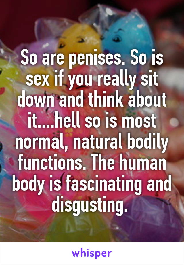 So are penises. So is sex if you really sit down and think about it....hell so is most normal, natural bodily functions. The human body is fascinating and disgusting. 