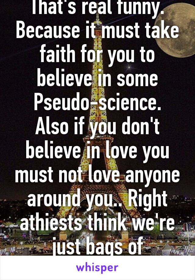 That's real funny. Because it must take faith for you to believe in some
Pseudo-science. Also if you don't believe in love you must not love anyone around you.. Right athiests think we're just bags of protoplasm 