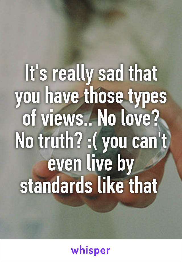 It's really sad that you have those types of views.. No love? No truth? :( you can't even live by standards like that 