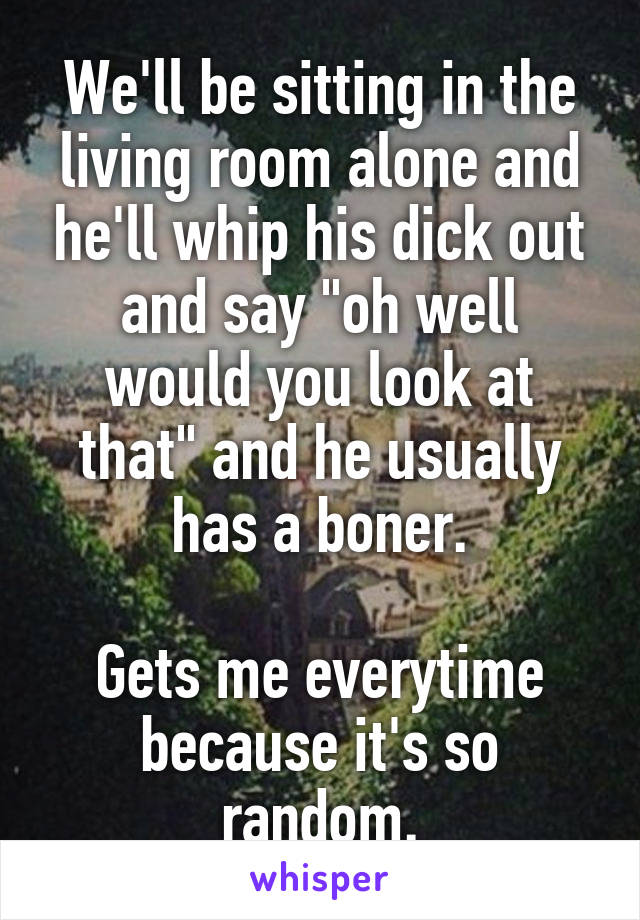 We'll be sitting in the living room alone and he'll whip his dick out and say "oh well would you look at that" and he usually has a boner.

Gets me everytime because it's so random.