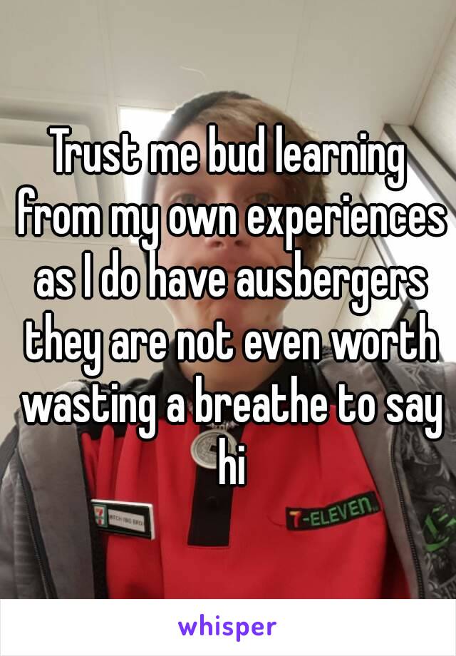 Trust me bud learning from my own experiences as I do have ausbergers they are not even worth wasting a breathe to say hi