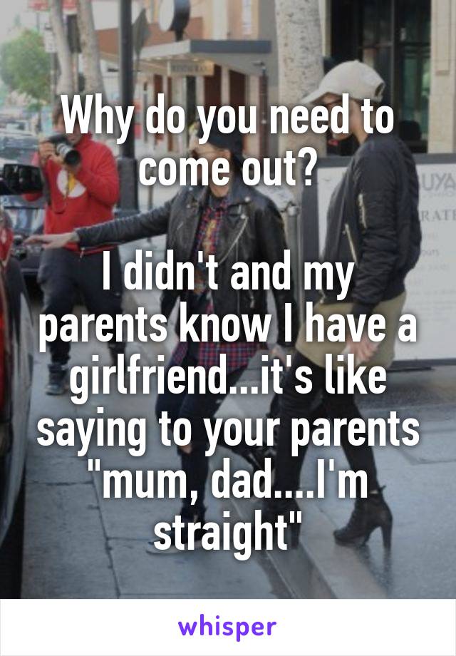 Why do you need to come out?

I didn't and my parents know I have a girlfriend...it's like saying to your parents "mum, dad....I'm straight"