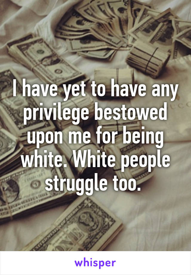 I have yet to have any privilege bestowed upon me for being white. White people struggle too. 