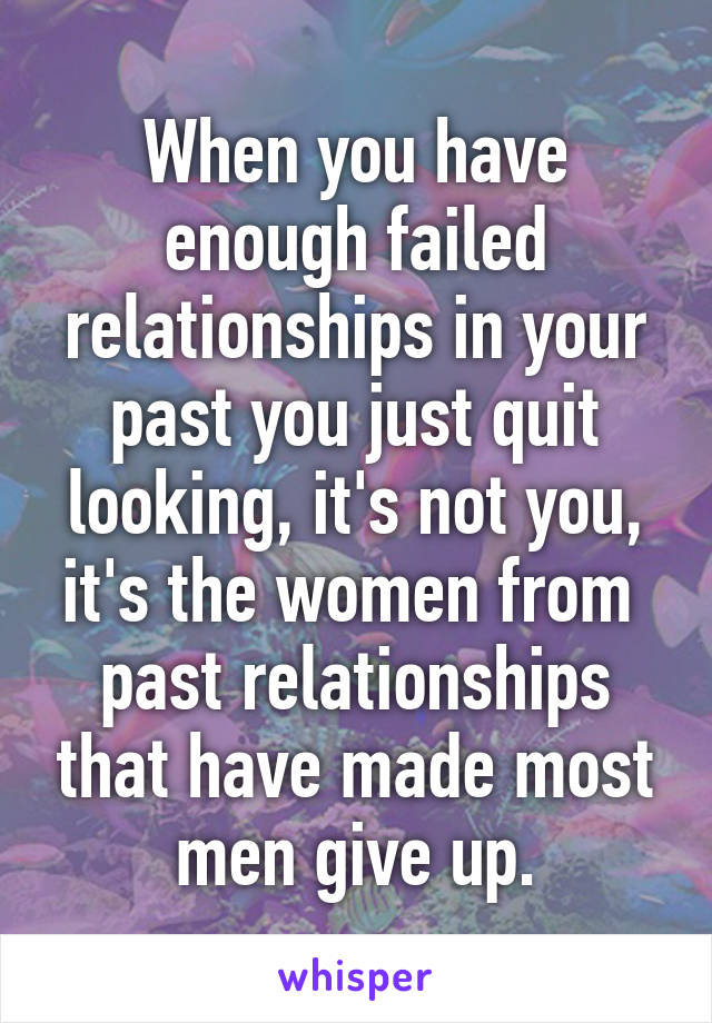 When you have enough failed relationships in your past you just quit looking, it's not you, it's the women from  past relationships that have made most men give up.