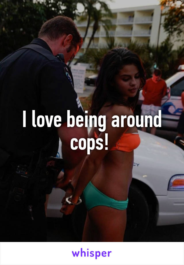 I love being around cops! 