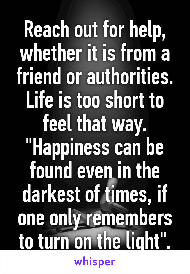 Reach out for help, whether it is from a friend or authorities. Life is too short to feel that way. "Happiness can be found even in the darkest of times, if one only remembers to turn on the light".
