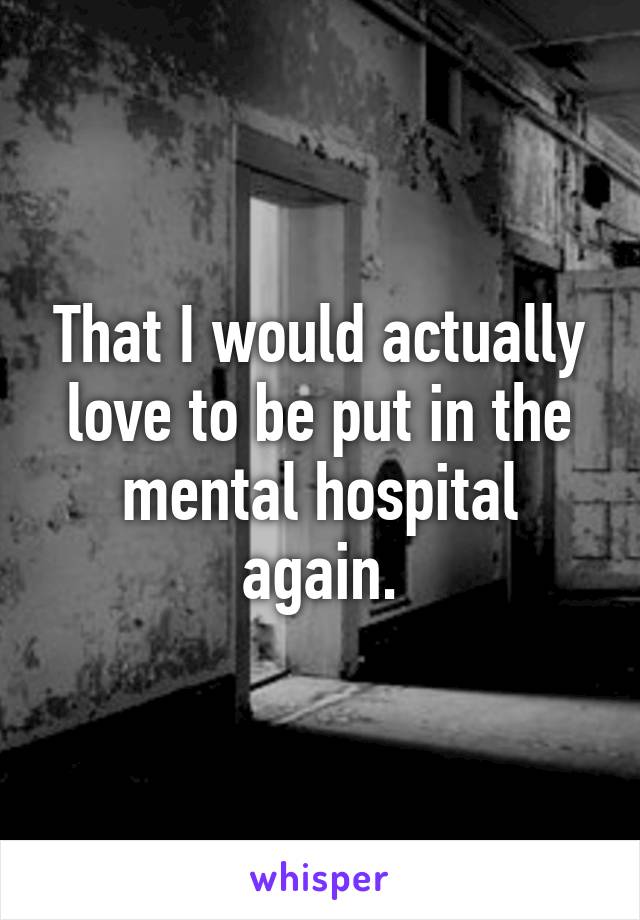 That I would actually love to be put in the mental hospital again.