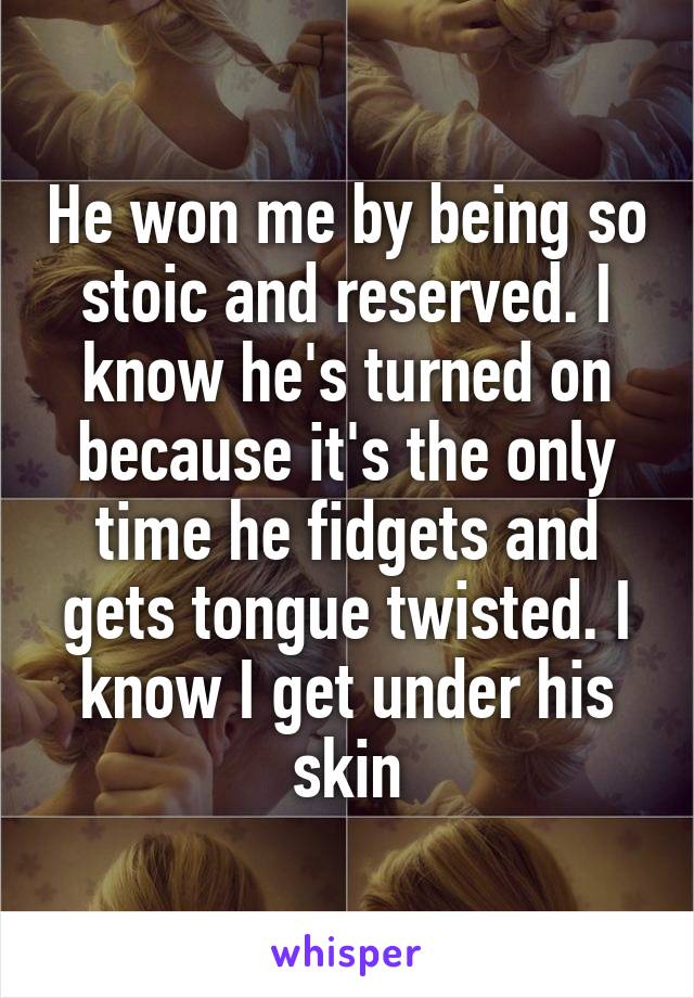 He won me by being so stoic and reserved. I know he's turned on because it's the only time he fidgets and gets tongue twisted. I know I get under his skin