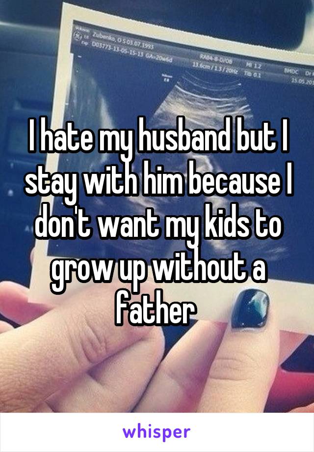I hate my husband but I stay with him because I don't want my kids to grow up without a father 