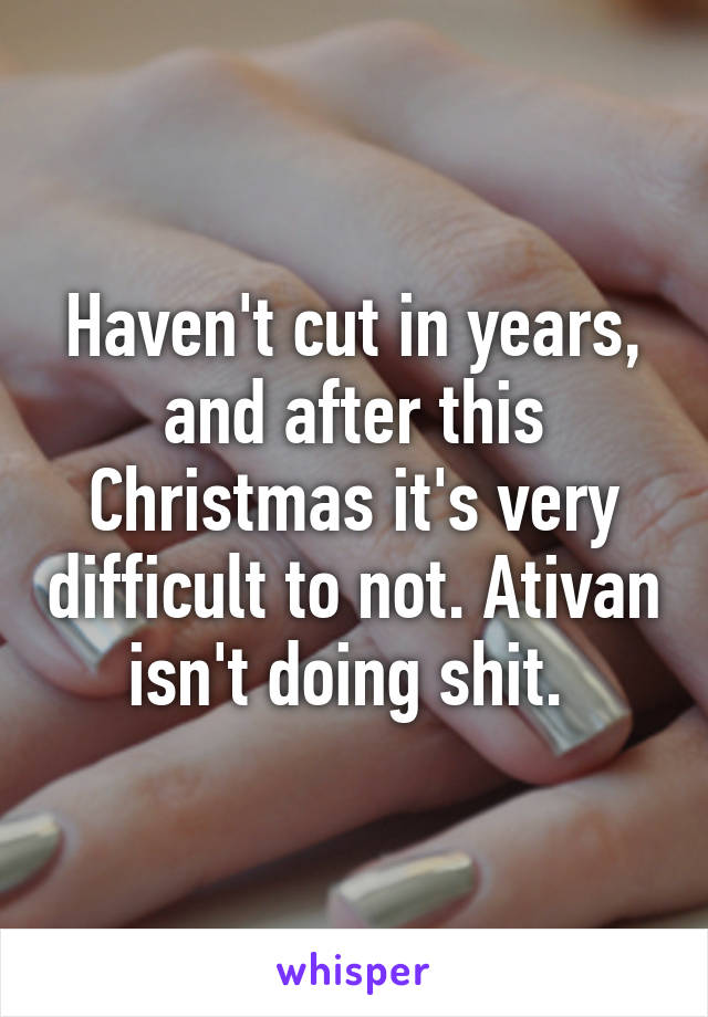 Haven't cut in years, and after this Christmas it's very difficult to not. Ativan isn't doing shit. 