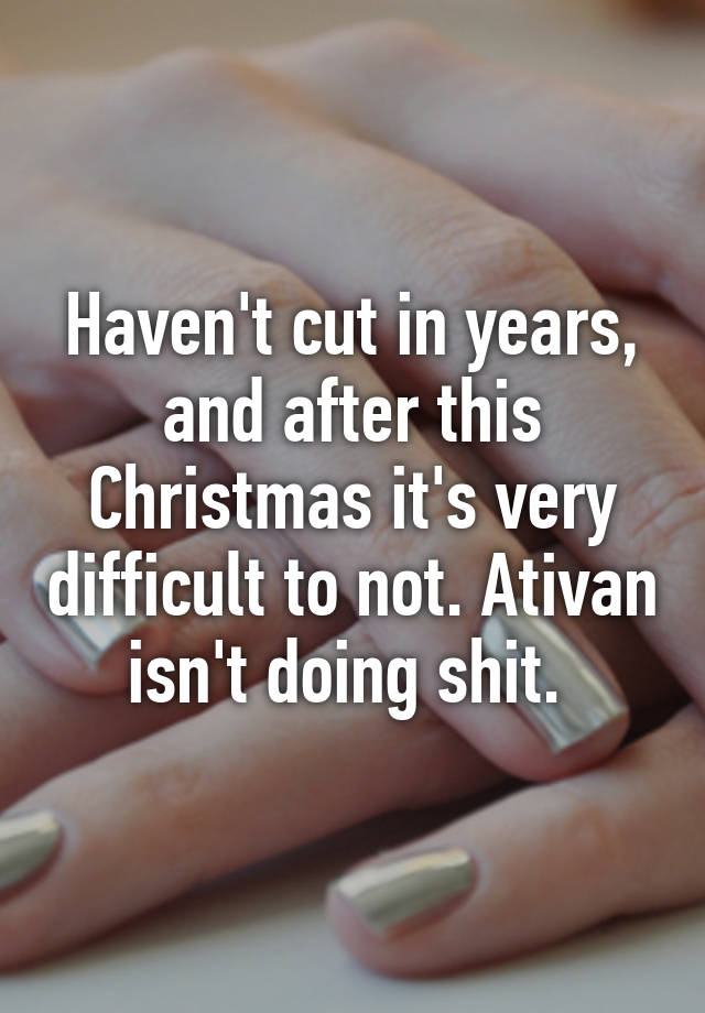 Haven't cut in years, and after this Christmas it's very difficult to not. Ativan isn't doing shit. 