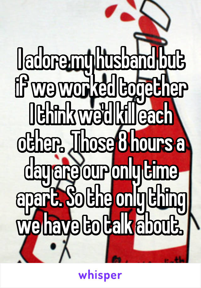 I adore my husband but if we worked together I think we'd kill each other.  Those 8 hours a day are our only time apart. So the only thing we have to talk about. 