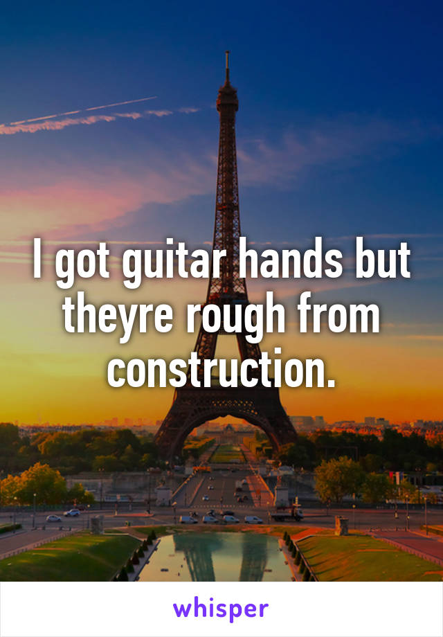 I got guitar hands but theyre rough from construction.