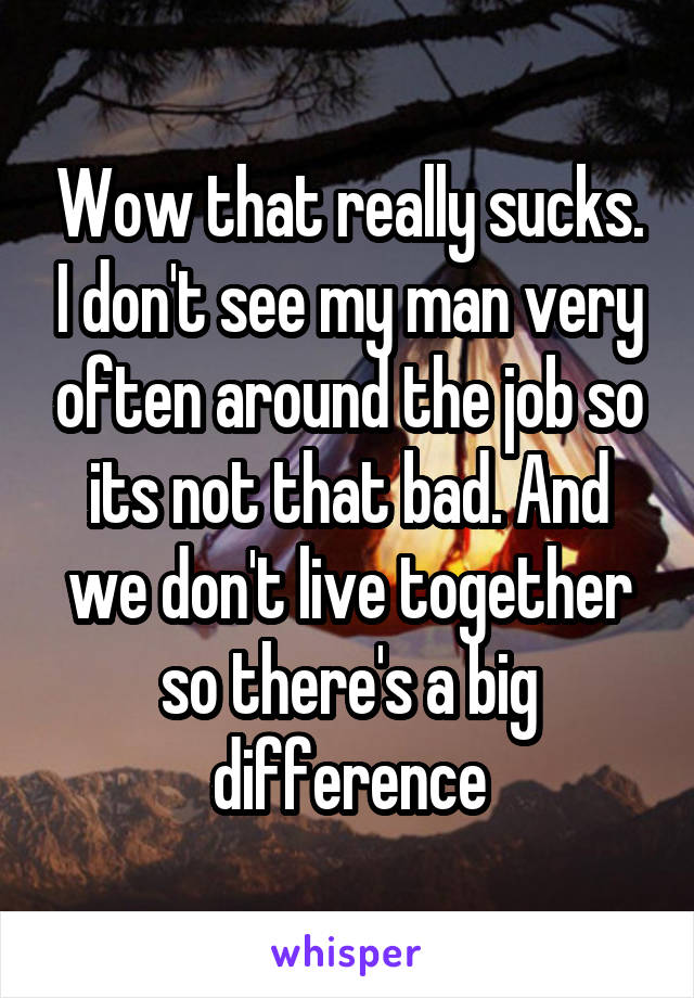 Wow that really sucks. I don't see my man very often around the job so its not that bad. And we don't live together so there's a big difference