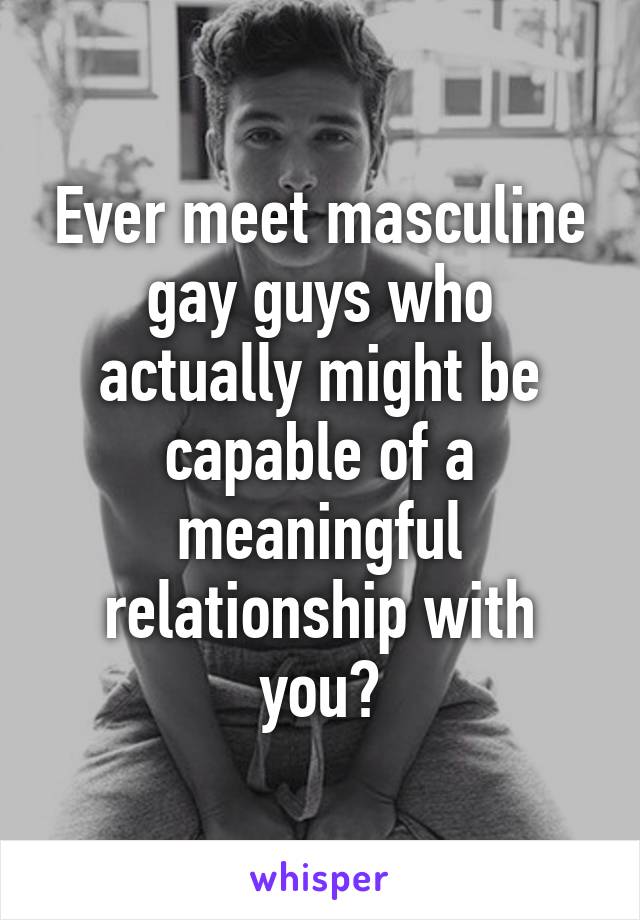 Ever meet masculine gay guys who actually might be capable of a meaningful relationship with you?
