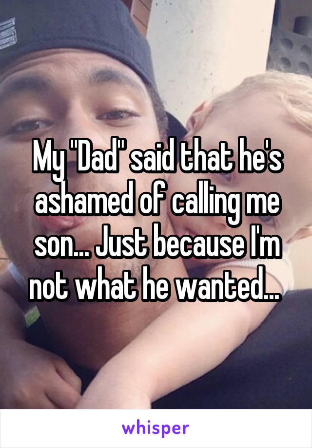 My "Dad" said that he's ashamed of calling me son... Just because I'm not what he wanted... 