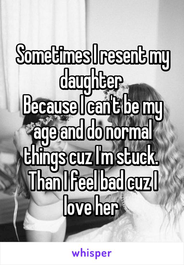 Sometimes I resent my daughter 
Because I can't be my age and do normal things cuz I'm stuck. 
Than I feel bad cuz I love her 