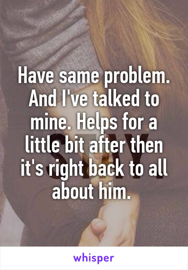 Have same problem. And I've talked to mine. Helps for a little bit after then it's right back to all about him. 