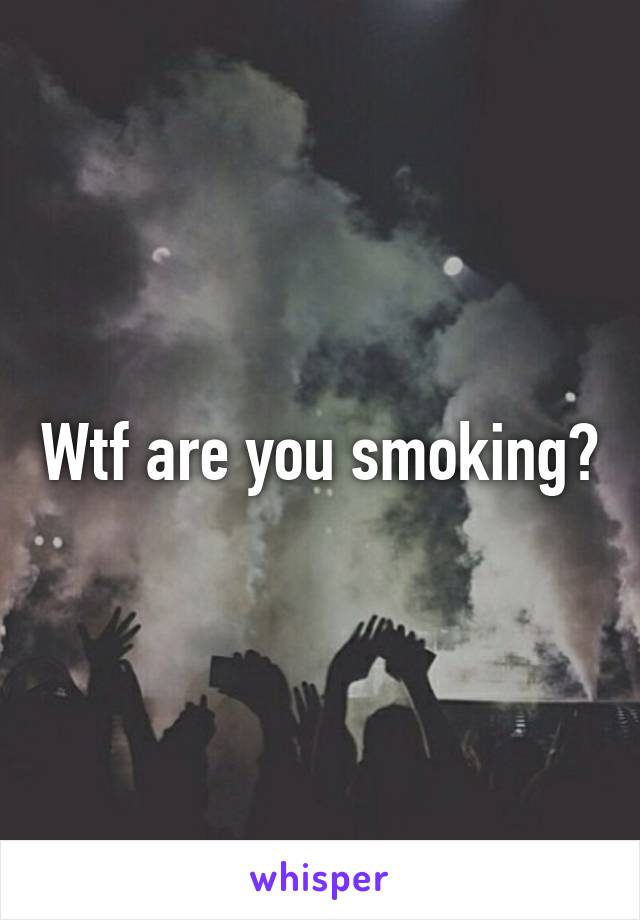 Wtf are you smoking?