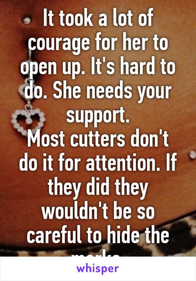 It took a lot of courage for her to open up. It's hard to do. She needs your support.
Most cutters don't do it for attention. If they did they wouldn't be so careful to hide the marks.