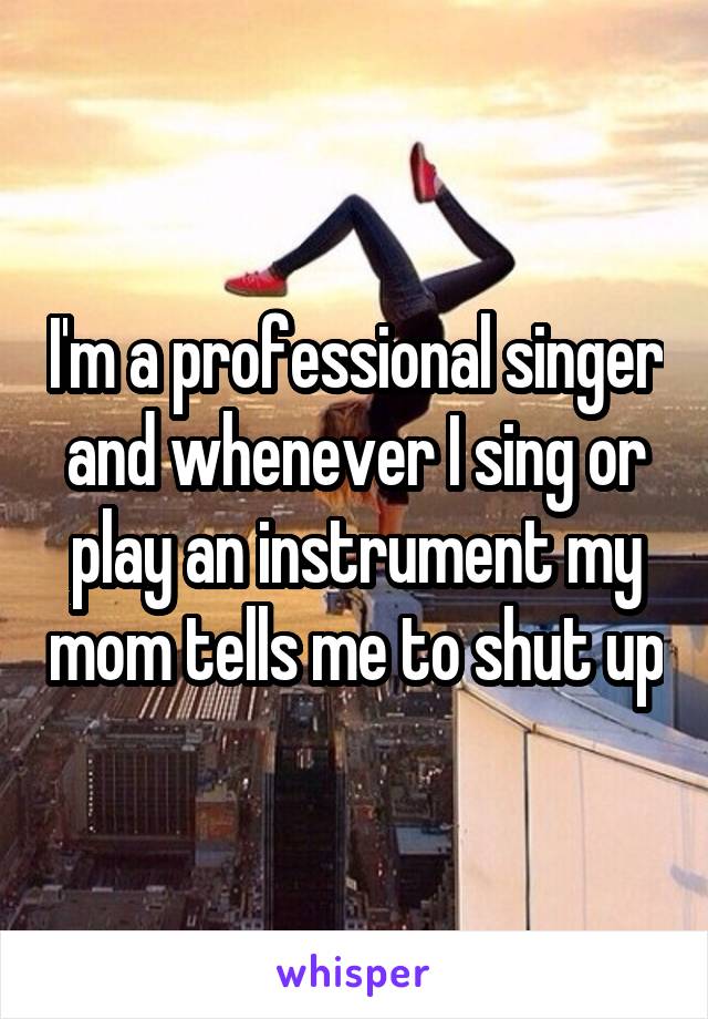 I'm a professional singer and whenever I sing or play an instrument my mom tells me to shut up
