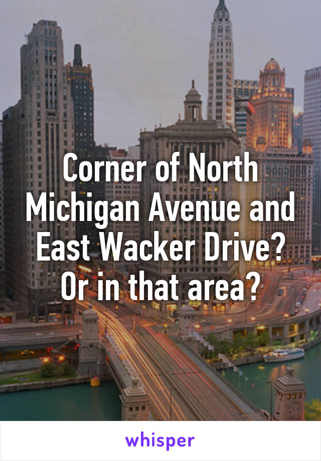 Corner of North Michigan Avenue and East Wacker Drive? Or in that area?