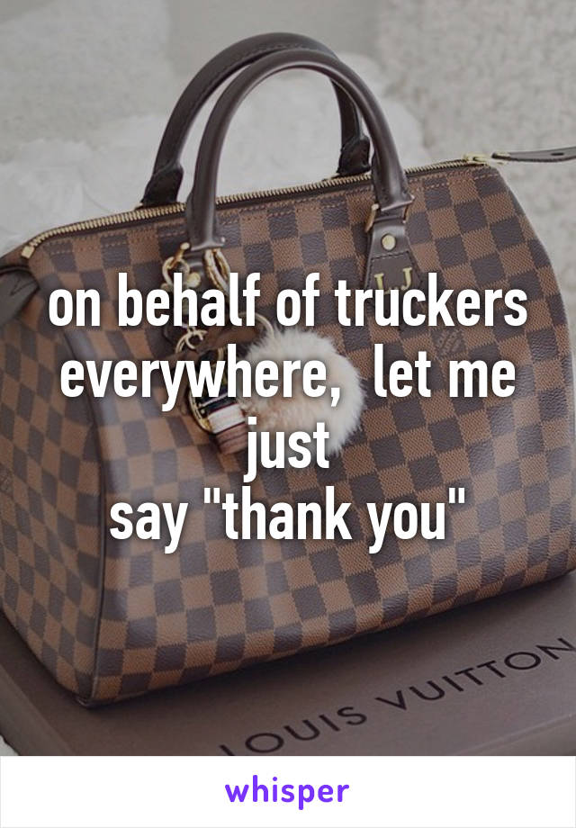 on behalf of truckers
everywhere,  let me just
say "thank you"