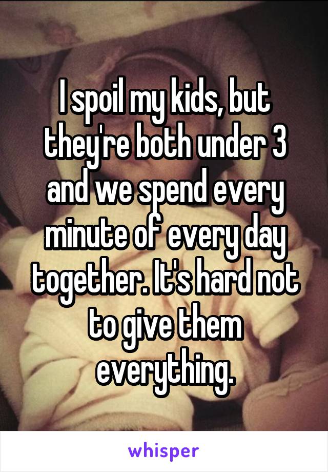 I spoil my kids, but they're both under 3 and we spend every minute of every day together. It's hard not to give them everything.
