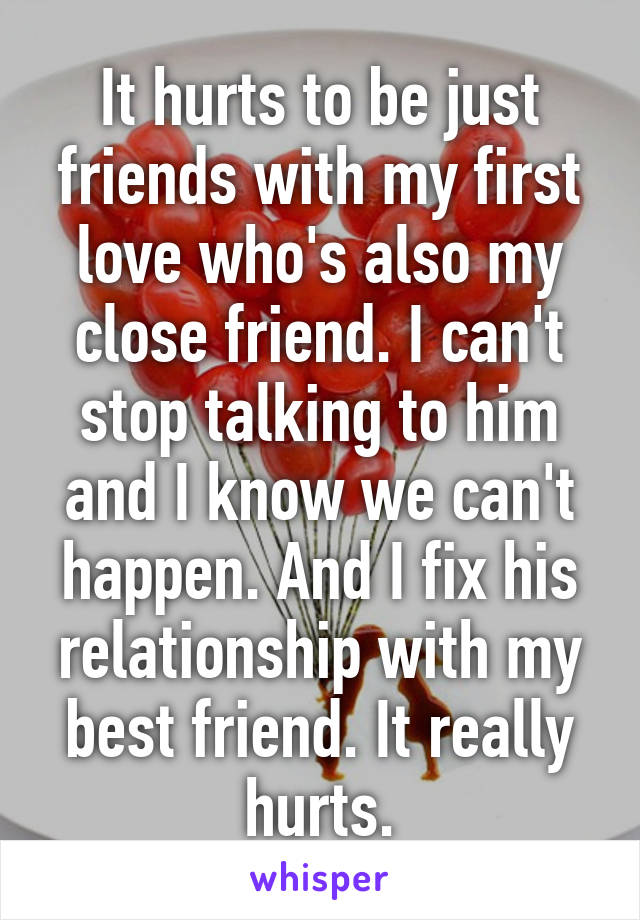 It hurts to be just friends with my first love who's also my close friend. I can't stop talking to him and I know we can't happen. And I fix his relationship with my best friend. It really hurts.