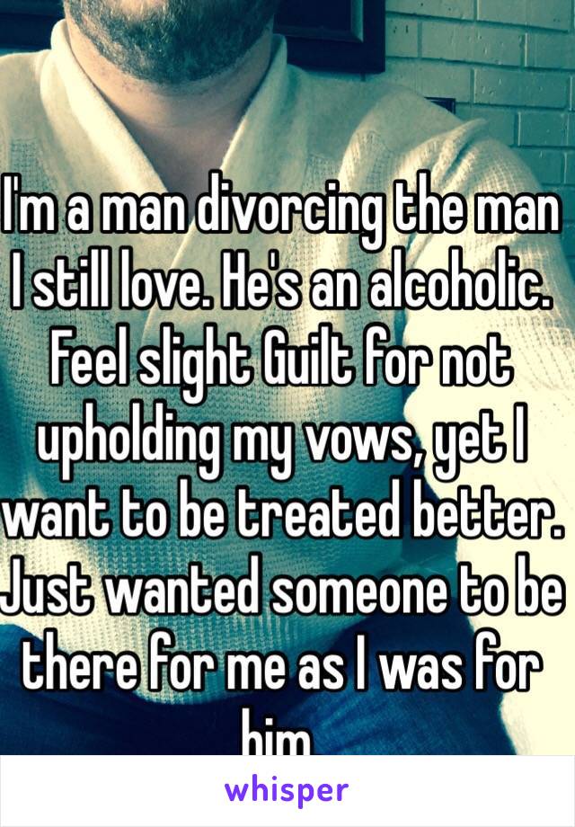 I'm a man divorcing the man I still love. He's an alcoholic. Feel slight Guilt for not upholding my vows, yet I want to be treated better. Just wanted someone to be there for me as I was for him. 