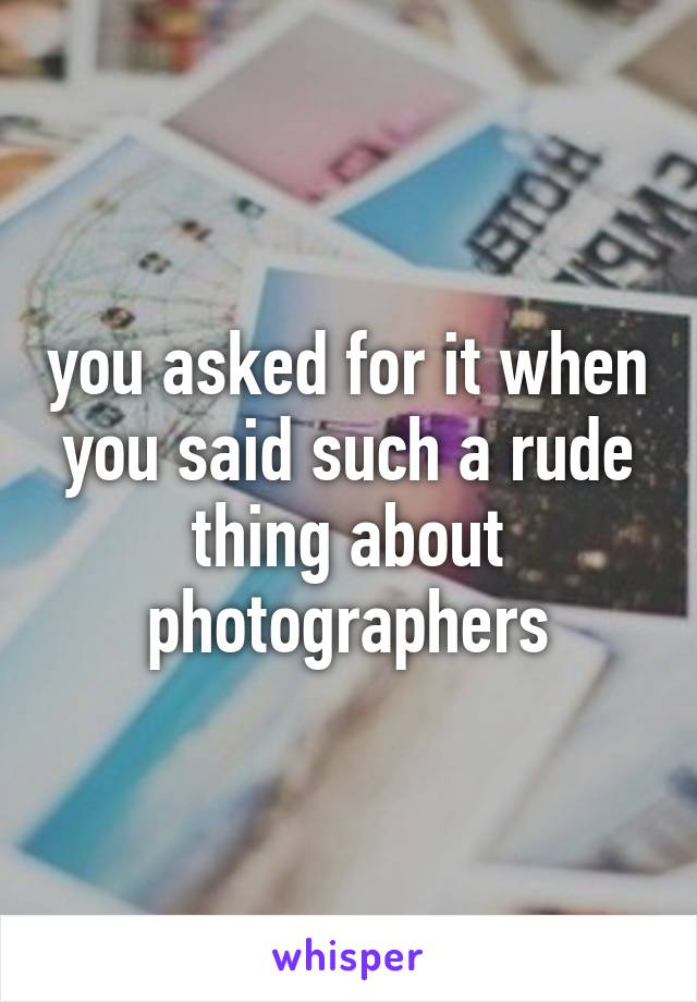 you asked for it when you said such a rude thing about photographers