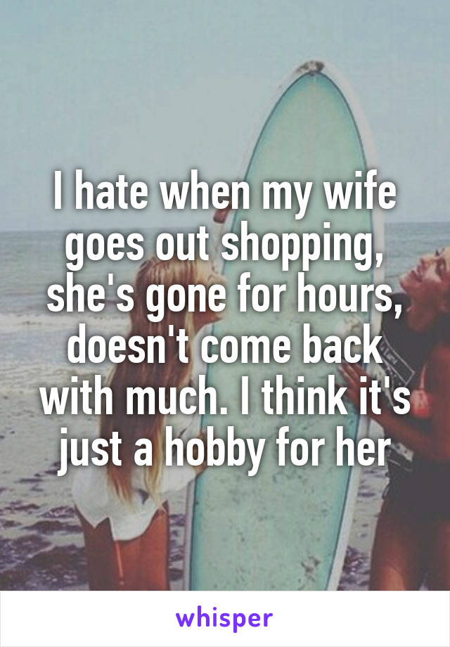 I hate when my wife goes out shopping, she's gone for hours, doesn't come back with much. I think it's just a hobby for her