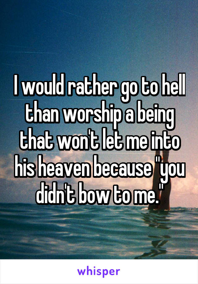 I would rather go to hell than worship a being that won't let me into his heaven because "you didn't bow to me."