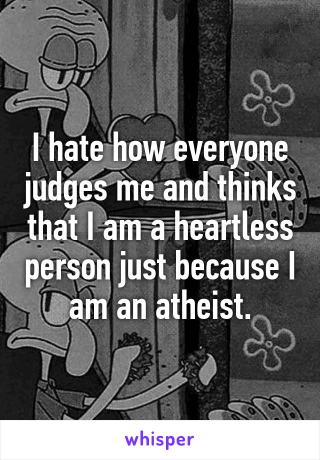 I hate how everyone judges me and thinks that I am a heartless person just because I am an atheist.