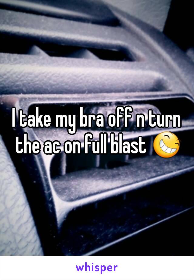 I take my bra off n turn the ac on full blast 😆