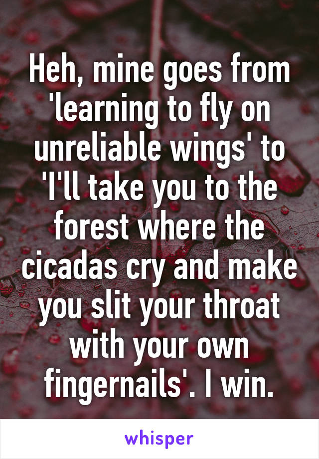 Heh, mine goes from 'learning to fly on unreliable wings' to 'I'll take you to the forest where the cicadas cry and make you slit your throat with your own fingernails'. I win.