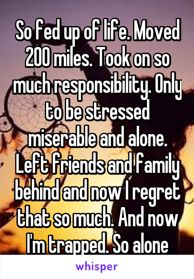 So fed up of life. Moved 200 miles. Took on so much responsibility. Only to be stressed miserable and alone. Left friends and family behind and now I regret that so much. And now I'm trapped. So alone