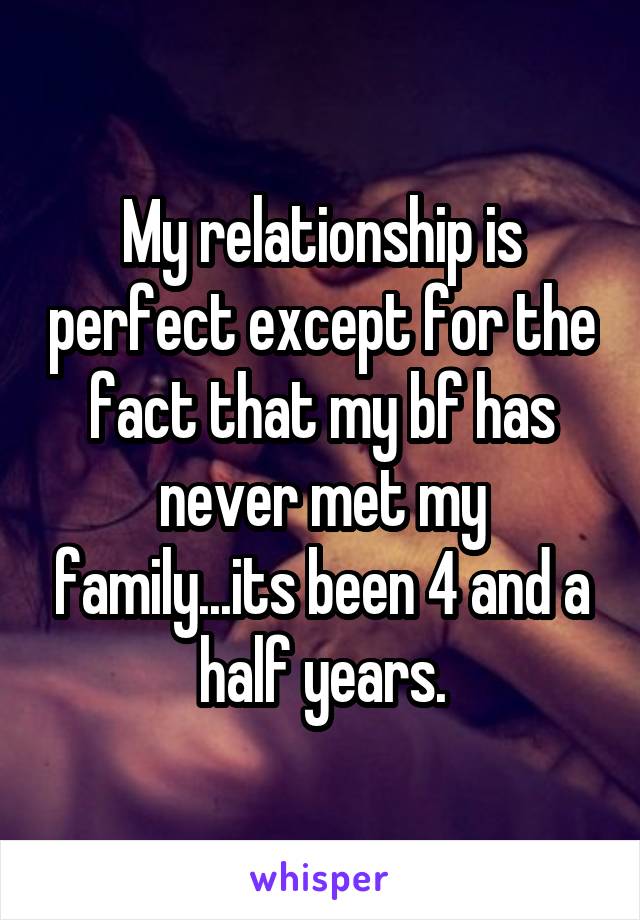 My relationship is perfect except for the fact that my bf has never met my family...its been 4 and a half years.