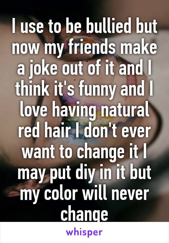 I use to be bullied but now my friends make a joke out of it and I think it's funny and I love having natural red hair I don't ever want to change it I may put diy in it but my color will never change