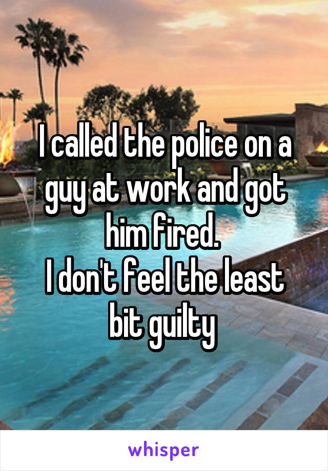 I called the police on a guy at work and got him fired. 
I don't feel the least bit guilty 