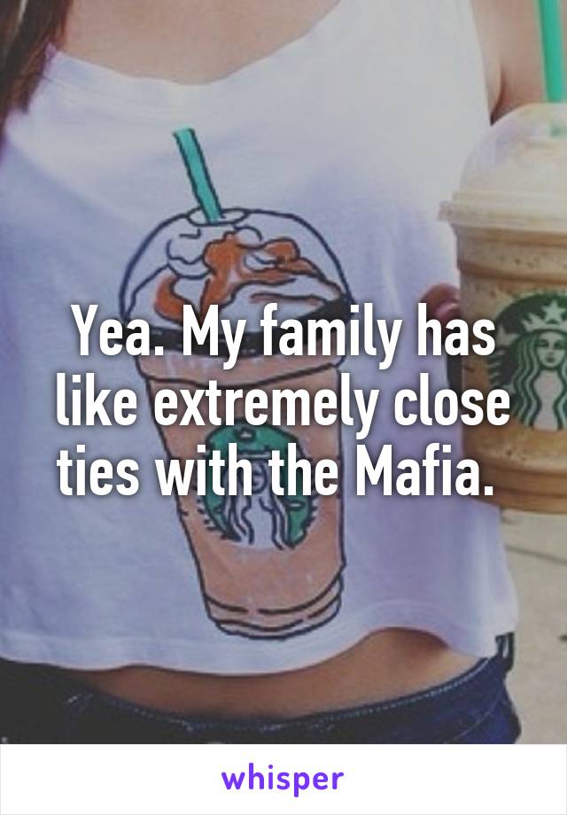 Yea. My family has like extremely close ties with the Mafia. 