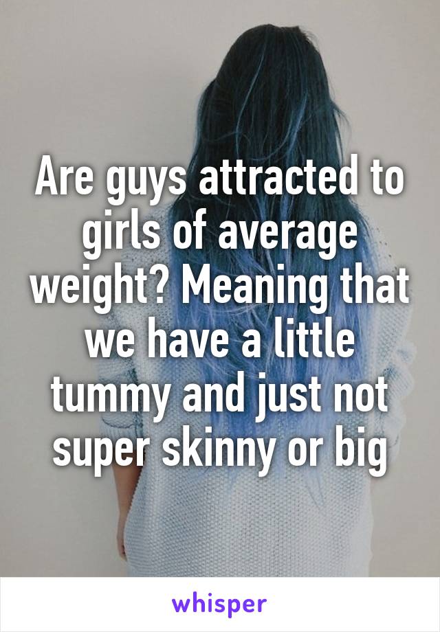 Are guys attracted to girls of average weight? Meaning that we have a little tummy and just not super skinny or big