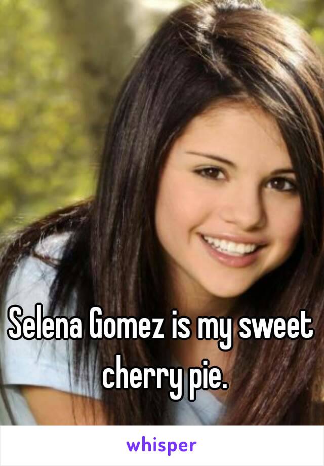 Selena Gomez is my sweet cherry pie.
