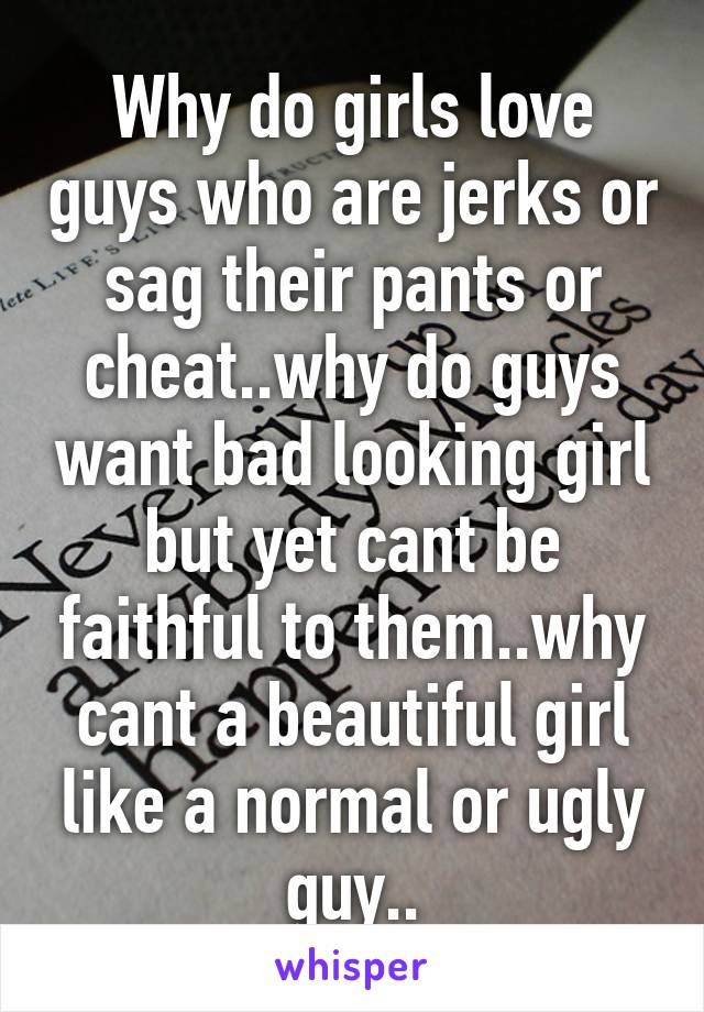 Why do girls love guys who are jerks or sag their pants or cheat..why do guys want bad looking girl but yet cant be faithful to them..why cant a beautiful girl like a normal or ugly guy..