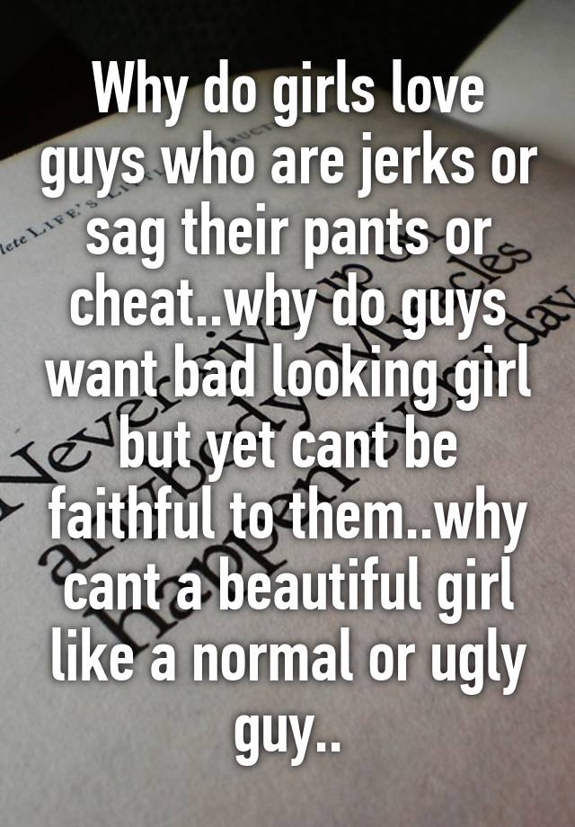 Why do girls love guys who are jerks or sag their pants or cheat..why do guys want bad looking girl but yet cant be faithful to them..why cant a beautiful girl like a normal or ugly guy..