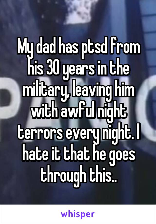 My dad has ptsd from his 30 years in the military, leaving him with awful night terrors every night. I hate it that he goes through this..