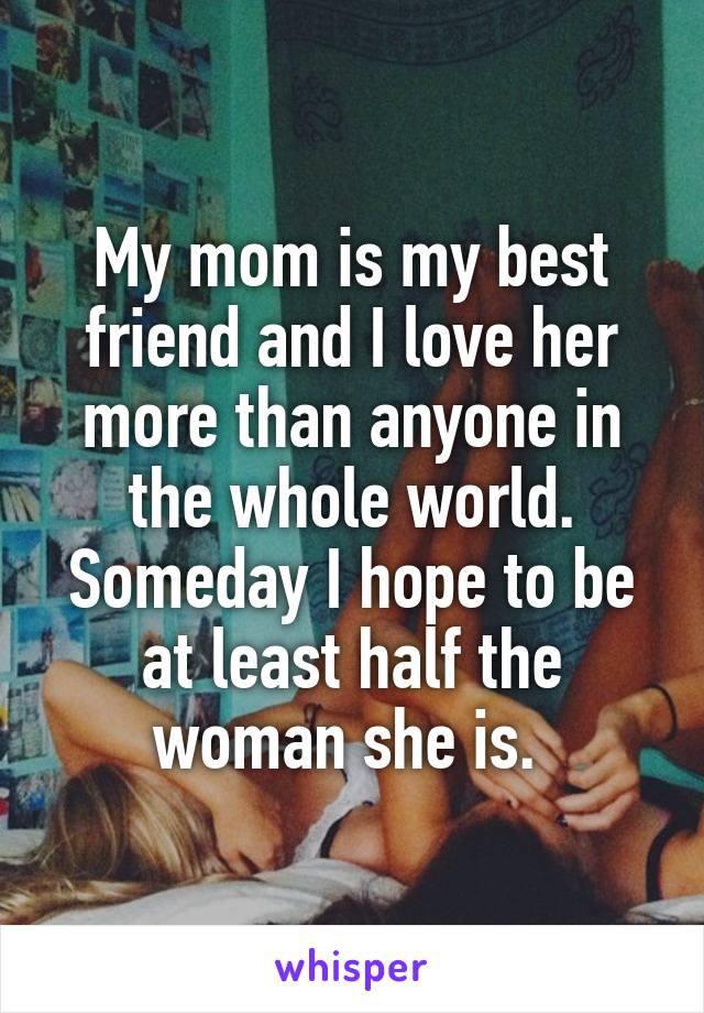 My mom is my best friend and I love her more than anyone in the whole world. Someday I hope to be at least half the woman she is. 