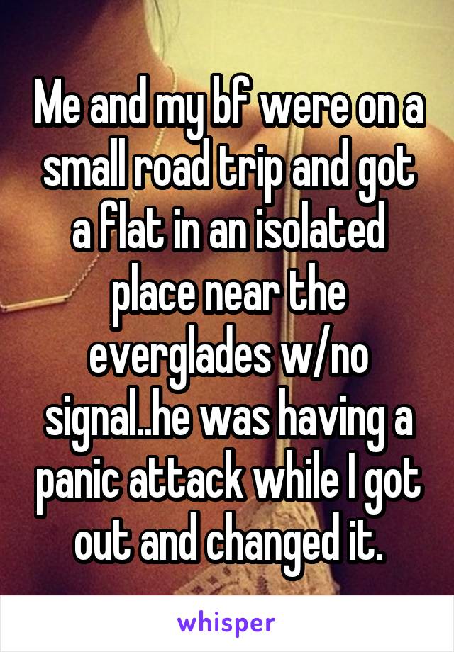 Me and my bf were on a small road trip and got a flat in an isolated place near the everglades w/no signal..he was having a panic attack while I got out and changed it.