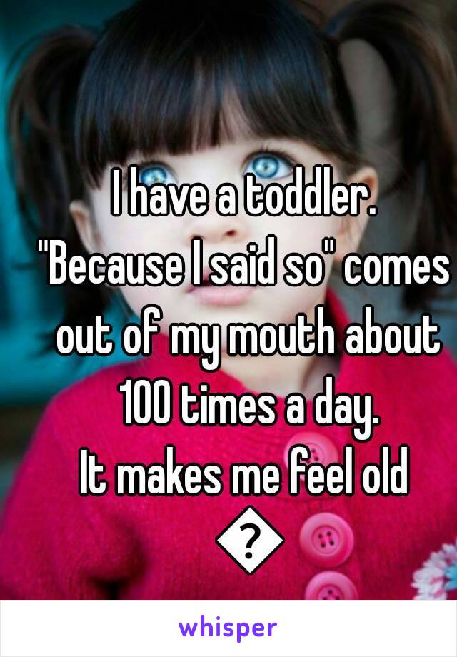 I have a toddler.
"Because I said so" comes out of my mouth about 100 times a day.
It makes me feel old 😂