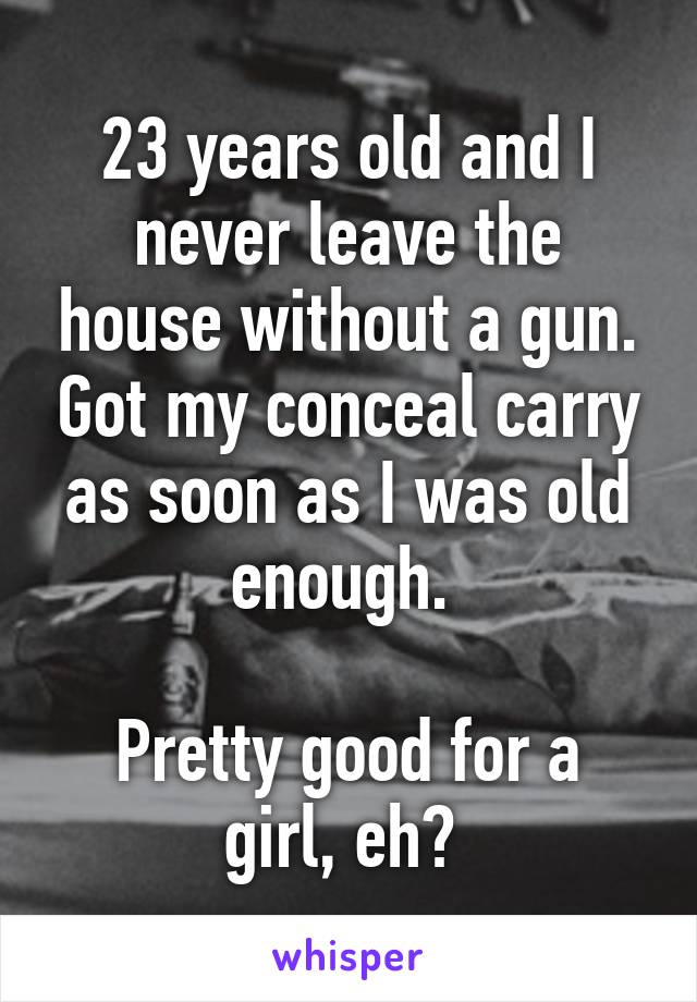 23 years old and I never leave the house without a gun. Got my conceal carry as soon as I was old enough. 

Pretty good for a girl, eh? 